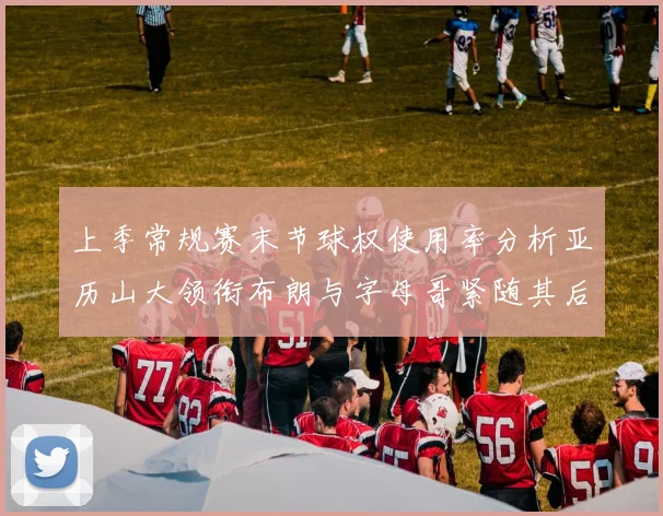 上季常规赛末节球权使用率分析亚历山大领衔布朗与字母哥紧随其后