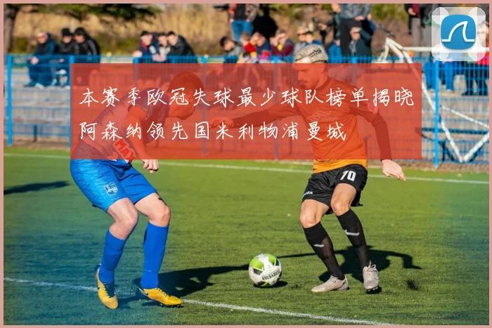 本赛季欧冠失球最少球队榜单揭晓阿森纳领先国米利物浦曼城