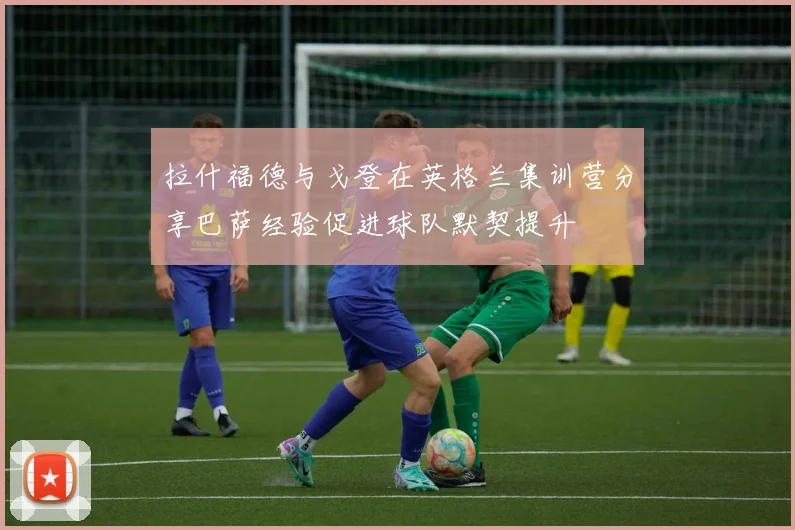 拉什福德与戈登在英格兰集训营分享巴萨经验促进球队默契提升