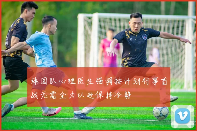 韩国队心理医生强调按计划行事首战无需全力以赴保持冷静