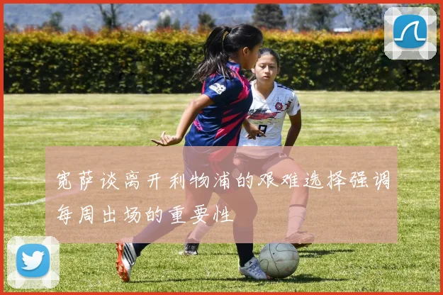 宽萨谈离开利物浦的艰难选择强调每周出场的重要性
