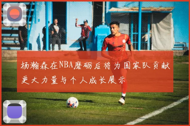 杨瀚森在NBA磨砺后将为国家队贡献更大力量与个人成长展示