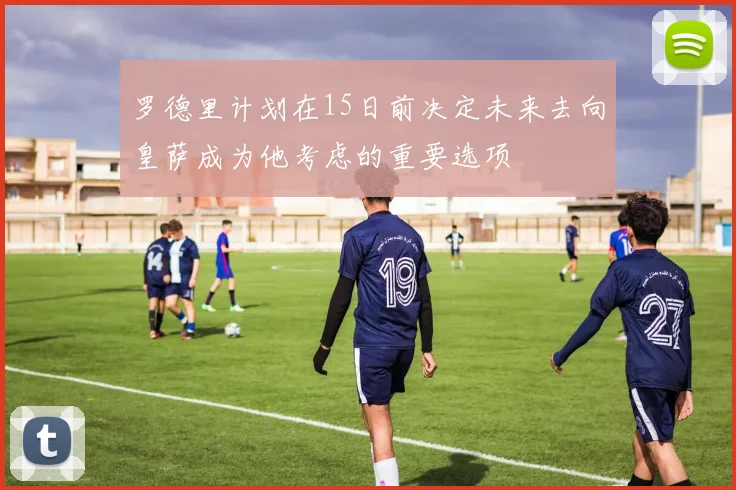 罗德里计划在15日前决定未来去向皇萨成为他考虑的重要选项