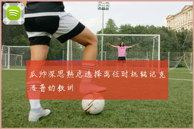 瓜帅深思熟虑选择离任时机铭记克洛普的教训