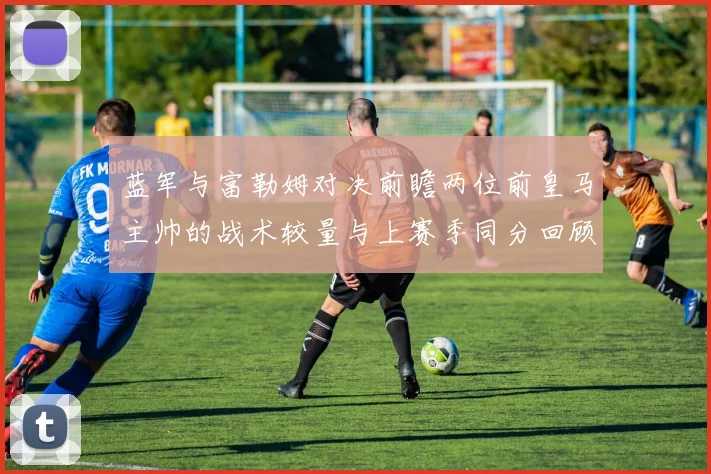 蓝军与富勒姆对决前瞻两位前皇马主帅的战术较量与上赛季同分回顾
