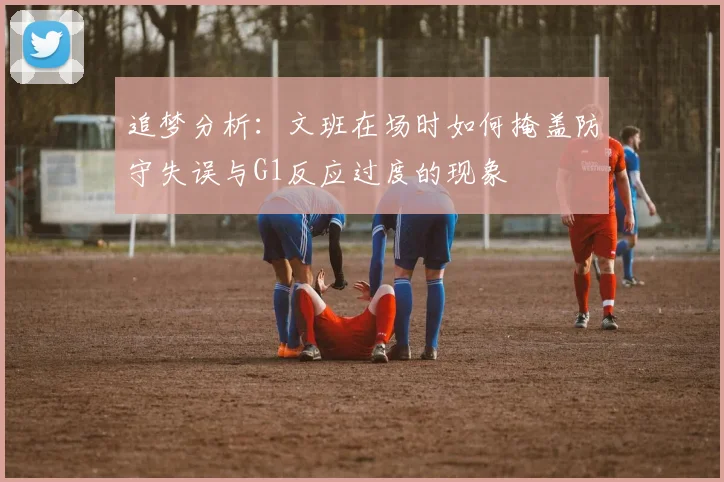 追梦分析：文班在场时如何掩盖防守失误与G1反应过度的现象