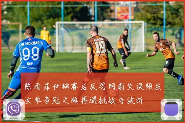 陈雨菲世锦赛后反思网前失误频发女单争冠之路再遇挑战与波折