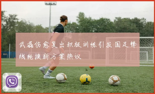 武磊伤愈复出积极训练引发国足锋线轮换新方案热议