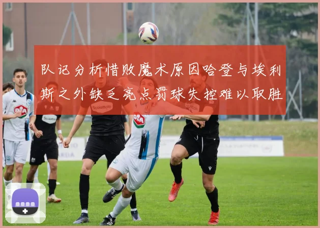 队记分析惜败魔术原因哈登与埃利斯之外缺乏亮点罚球失控难以取胜