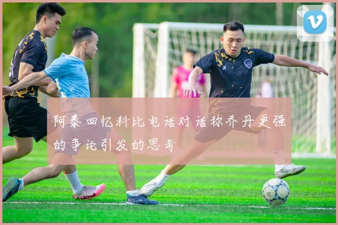 阿泰回忆科比电话对话称乔丹更强的争论引发的思考