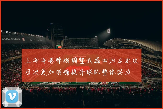 上海海港锋线调整武磊回归后进攻层次更加明确提升球队整体实力