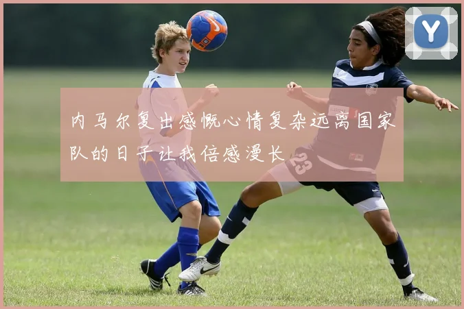 内马尔复出感慨心情复杂远离国家队的日子让我倍感漫长