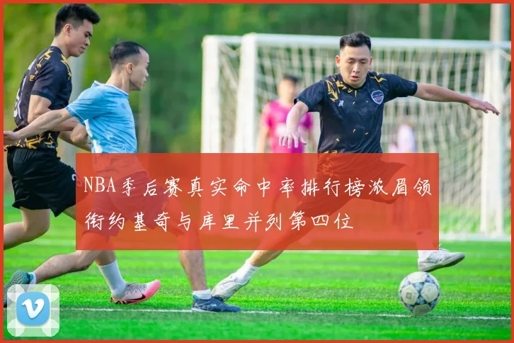 NBA季后赛真实命中率排行榜浓眉领衔约基奇与库里并列第四位