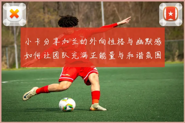 小卡分享加兰的外向性格与幽默感如何让团队充满正能量与和谐氛围