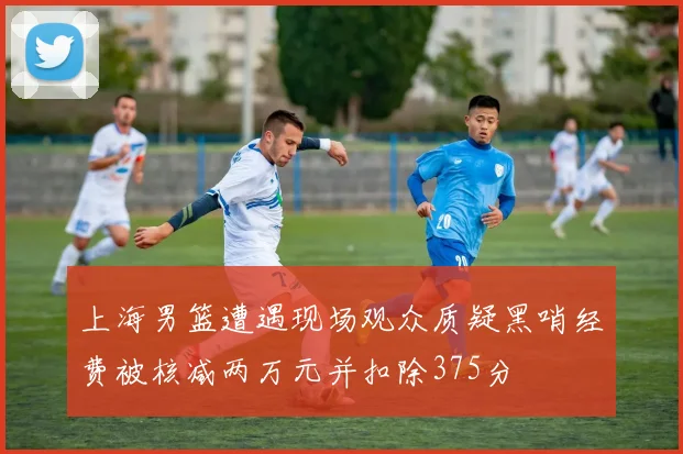 上海男篮遭遇现场观众质疑黑哨经费被核减两万元并扣除375分