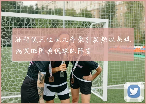 独行侠三位状元齐聚引发热议美媒搞笑晒图调侃球队阵容