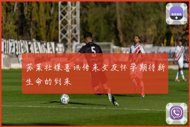 苏莱社媒喜讯传来女友怀孕期待新生命的到来