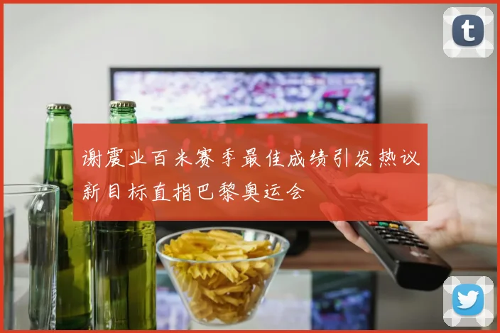 谢震业百米赛季最佳成绩引发热议新目标直指巴黎奥运会