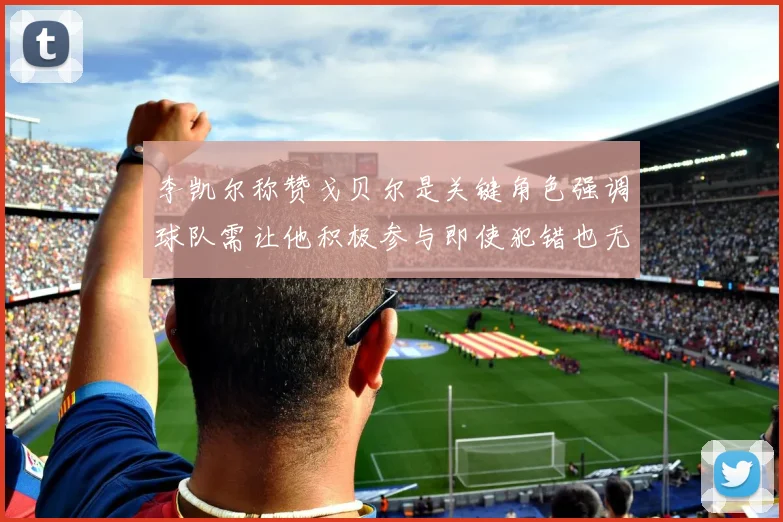 李凯尔称赞戈贝尔是关键角色强调球队需让他积极参与即使犯错也无妨