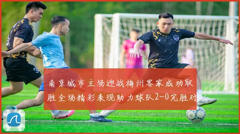 南京城市主场迎战梅州客家成功取胜全场精彩表现助力球队2-0完胜对手