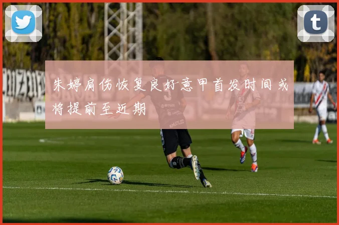 朱婷肩伤恢复良好意甲首发时间或将提前至近期