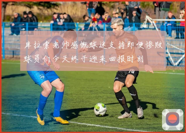库拉索老帅感慨球迷支持即便惨败球员们今天终于迎来回报时刻