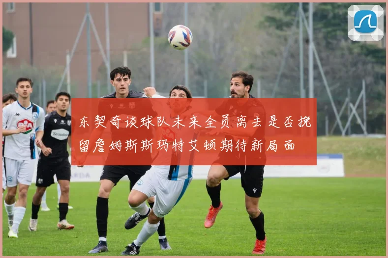 东契奇谈球队未来全员离去是否挽留詹姆斯斯玛特艾顿期待新局面