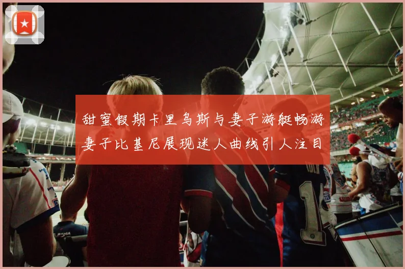甜蜜假期卡里乌斯与妻子游艇畅游妻子比基尼展现迷人曲线引人注目