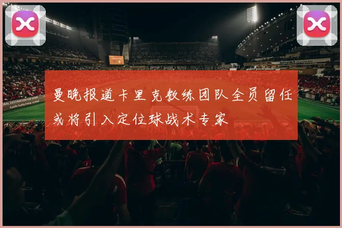 曼晚报道卡里克教练团队全员留任或将引入定位球战术专家