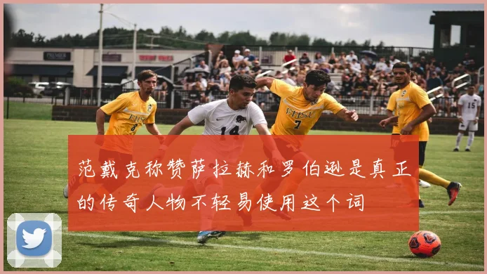 范戴克称赞萨拉赫和罗伯逊是真正的传奇人物不轻易使用这个词